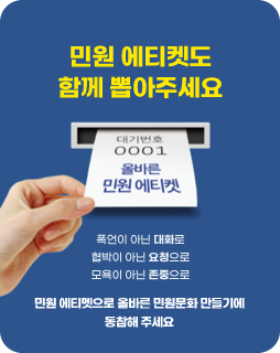 민원 에티켓도 함께 뽑아주세요
대기번호 0001 올바른 민원 에티켓
폭언이 아닌 대화로
협박이 아닌 요청으로
모욕이 아닌 존중으로
민원 에티켓으로 올바른 민원문화 만들기에 동참해주세요