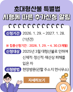 초대형산불 특별법 시행에 따른 추가신청 알림
□ 신청기간: 2026. 1. 29. ~ 2027. 1. 28. (1년간)
※ 집중신청기간: 2026. 1. 29. ~ 4. 30.(3개월)
□ 신청대상: 2025년 3월 대형산불로 인하여 신체적․정신적․재산상 피해를 입은 자
□ 신청방법: 현장방문(관할 주소지 면사무소)