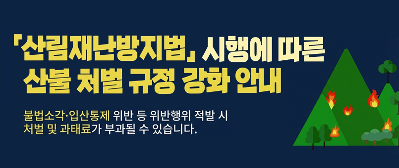 산림재난방지법&nbsp;시행에&nbsp;따른&nbsp;산불&nbsp;처벌&nbsp;규정&nbsp;강화&nbsp;안내
불법&nbsp;소각&nbsp;·&nbsp;입산통제&nbsp;위반&nbsp;등&nbsp;일반행위&nbsp;적발&nbsp;시
처벌&nbsp;및&nbsp;과태료가&nbsp;부과될&nbsp;수&nbsp;있습니다.