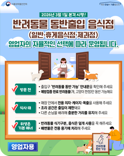 2026년 3월 1일 본격 시행!
반려동물 동반출입 음식점
(일반·휴게음식점·제과점)
영업자의 자율적인 선택에 따라 운영됩니다.
방문전
- 출입구 '반려동물 동반 가능' 안내문을 확인해주세요
- 예방접종 완료 반려동물(개, 고양이 한정)만 동반 가능해요
식사 때
- 매장 안에서 전용 의자·케이지·목줄을 사용해 주세요
- 조리 공간은 출입이 제한돼요
- 다른 손님을 배려해 충분한 거리를 유지해 주세요
위생은 기본 매너
- 반려동물 식기구분, 음식은 덮개 사용을 꼭 해주세요
- 배변물은 전용 용기에 처리해주세요