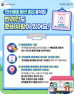 반려동물 동반 출입 음식점
반려인도 준비사항이 있어요
① 예방접종은 기본
반려동물 동반출입 음식점 출입 시 예방접종 증명서 또는 사진 등 증빙자료를 보여주세요!
②'반려동물 동반출입 음식점' 안내문 확인
'반려동물 동반출입 음식점' 안내문을 확인 후 이용하세요!
③ 반려동물 동반출입 음식점에 있는 동안 반려동물은 이동하며 안돼요!
반려동물 간 또는 사람 간 안전을 위해 음식점 안에서 케이지 또는 목줄 고정장치 등을 이용해 반려동물 등의 이동을 금지해야 해요!