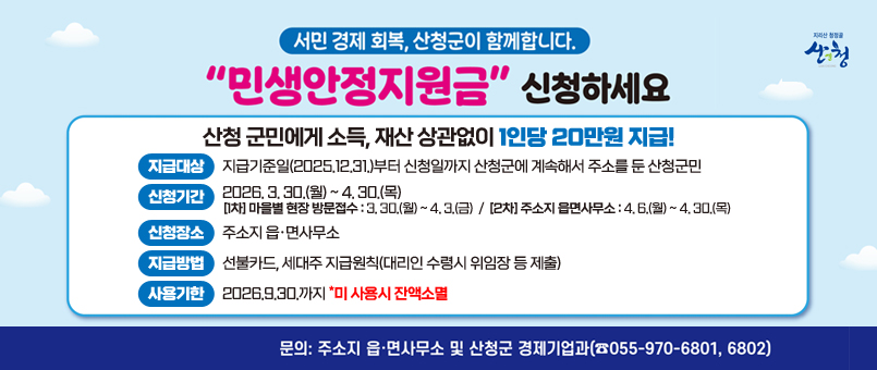 서민&nbsp;경제&nbsp;회복,&nbsp;산청군이&nbsp;함께합니다.
"민생안정지원금"&nbsp;신청하세요
산청&nbsp;군민에게&nbsp;소득,&nbsp;재산&nbsp;상관없이&nbsp;1인당&nbsp;20만원&nbsp;지급!
지급대상&nbsp;:&nbsp;지급기준일(2025.12.31.)부터&nbsp;신청일까지&nbsp;산청군에&nbsp;계속해서&nbsp;주소를&nbsp;둔&nbsp;산청군민
신청기간&nbsp;:&nbsp;2026.&nbsp;3.&nbsp;30.(월)&nbsp;~&nbsp;4.&nbsp;30.(목)
[1차]&nbsp;마을별&nbsp;현장&nbsp;방문접수&nbsp;:&nbsp;3.&nbsp;30.(월)&nbsp;~&nbsp;4.&nbsp;3.(금)
[2차]&nbsp;주소지&nbsp;읍면사무소&nbsp;:&nbsp;4.&nbsp;6.(월)&nbsp;~&nbsp;4.&nbsp;30.(목)
신청장소&nbsp;:&nbsp;주소지&nbsp;읍·면사무소
지급방법&nbsp;:&nbsp;선불카드,&nbsp;세대주&nbsp;지급원칙(대리인&nbsp;수령시&nbsp;위임장&nbsp;등&nbsp;제출)
사용기한&nbsp;:&nbsp;2026.9.30.까지&nbsp;*미&nbsp;사용시&nbsp;잔액소멸
문의&nbsp;:&nbsp;주소지&nbsp;읍·면사무소&nbsp;및&nbsp;산청군&nbsp;경제기업과(055-970-6801,&nbsp;6802)