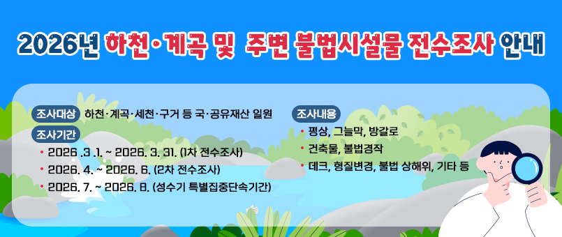 2026년&nbsp;하천·계곡&nbsp;및&nbsp;주변&nbsp;불법시설물&nbsp;전수조사&nbsp;안내
조사대상&nbsp;:&nbsp;하천·계곡·세천·구거&nbsp;등&nbsp;국·공유재산&nbsp;일원
조사기간
-&nbsp;2026&nbsp;.3&nbsp;.1.&nbsp;~&nbsp;2026.&nbsp;3.&nbsp;31.&nbsp;(1차&nbsp;전수조사)
-&nbsp;2026.&nbsp;4.&nbsp;~&nbsp;2026.&nbsp;6.&nbsp;(2차&nbsp;전수조사)
-&nbsp;2026.&nbsp;7.&nbsp;~&nbsp;2026.&nbsp;8.&nbsp;(성수기&nbsp;특별집중단속기간)
조사내용
-&nbsp;평상,&nbsp;그늘막,&nbsp;방갈로
-&nbsp;건축물,&nbsp;불법경작
-&nbsp;데크,&nbsp;형질변경,&nbsp;불법&nbsp;상해위,&nbsp;기타&nbsp;등