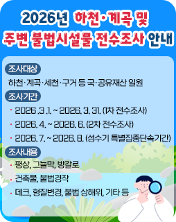 2026년 하천·계곡 및 주변 불법시설물 전수조사 안내
조사대상 : 하천·계곡·세천·구거 등 국·공유재산 일원
조사기간
- 2026 .3 .1. ~ 2026. 3. 31. (1차 전수조사)
- 2026. 4. ~ 2026. 6. (2차 전수조사)
- 2026. 7. ~ 2026. 8. (성수기 특별집중단속기간)
조사내용
- 평상, 그늘막, 방갈로
- 건축물, 불법경작
- 데크, 형질변경, 불법 상해위, 기타 등
