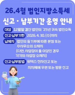 26.4월 법인지방소득세 신고ㆍ납부기간 운영 안내
◇ 대상 : 12월말 결산 법인의 ‘25년 귀속 법인소득
◇ 신고·납부기한 : 2026. 4. 30. (수)까지
◇ 납세지 : 법인의 등기부에 따른 본점 또는 주사무소의 소재지
(다만, 사업장이 둘 이상인 경우 각각의 사업장 소재지)
◇ 신고‧납부방법 : 위택스 전자신고 또는 지자체에 우편 또는 방문 신고
자세히보기